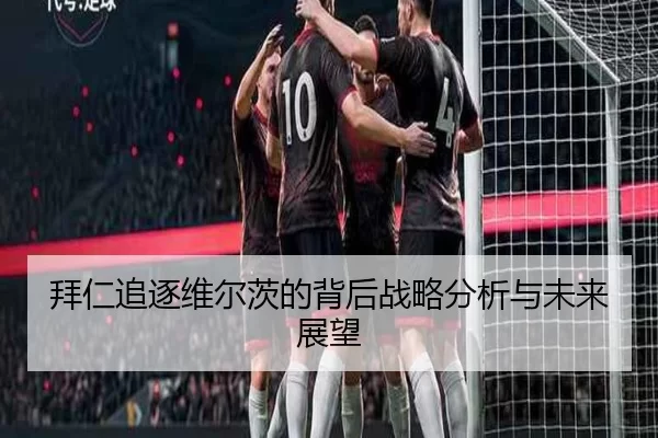 拜仁追逐维尔茨的背后战略分析与未来展望（leyu）